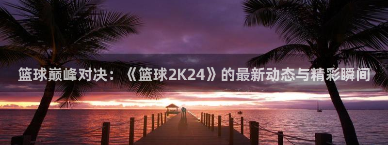 篮球巅峰对决：《篮球2K24》的最新动态与精彩瞬间