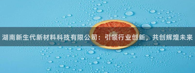 湖南新生代新材料科技有限公司：引领行业创新，共创辉煌未来